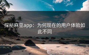 探秘麻豆app：为何现在的用户体验如此不同