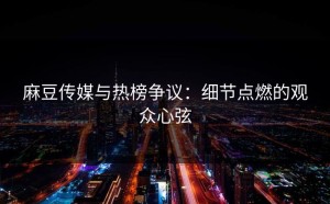 麻豆传媒与热榜争议：细节点燃的观众心弦