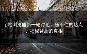 p站浏览器新一轮讨论，压不住的热点，揭秘背后的真相