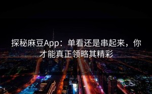 探秘麻豆App：单看还是串起来，你才能真正领略其精彩