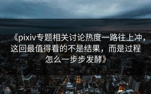 《pixiv专题相关讨论热度一路往上冲，这回最值得看的不是结果，而是过程怎么一步步发酵》