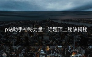 p站助手神秘力量：话题顶上秘诀揭秘