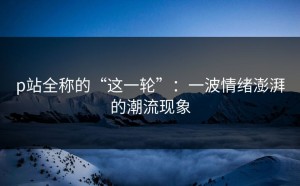 p站全称的“这一轮”：一波情绪澎湃的潮流现象