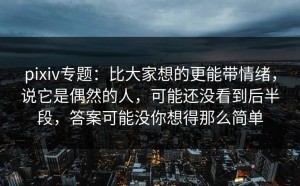 pixiv专题：比大家想的更能带情绪，说它是偶然的人，可能还没看到后半段，答案可能没你想得那么简单