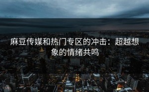 麻豆传媒和热门专区的冲击：超越想象的情绪共鸣