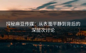 探秘麻豆传媒：从表面平静到背后的深层次讨论