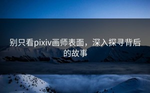 别只看pixiv画师表面，深入探寻背后的故事