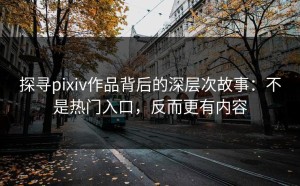 探寻pixiv作品背后的深层次故事：不是热门入口，反而更有内容
