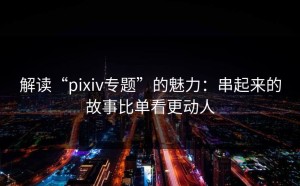 解读“pixiv专题”的魅力：串起来的故事比单看更动人