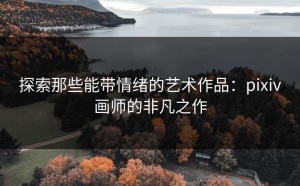 探索那些能带情绪的艺术作品：pixiv画师的非凡之作