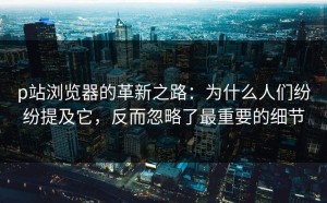 p站浏览器的革新之路：为什么人们纷纷提及它，反而忽略了最重要的细节
