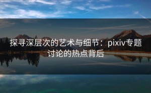 探寻深层次的艺术与细节：pixiv专题讨论的热点背后