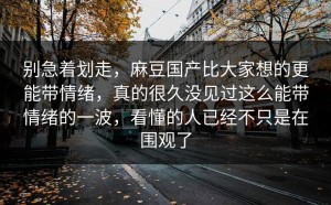 别急着划走，麻豆国产比大家想的更能带情绪，真的很久没见过这么能带情绪的一波，看懂的人已经不只是在围观了