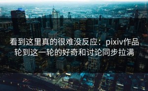 看到这里真的很难没反应：pixiv作品轮到这一轮的好奇和讨论同步拉满