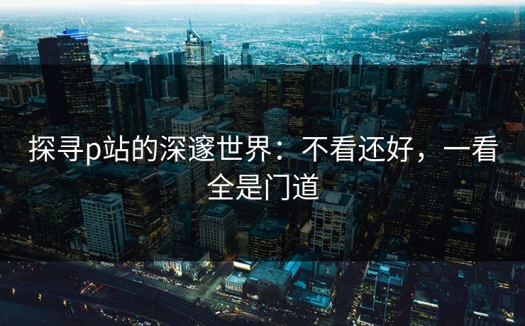 探寻p站的深邃世界:不看还好,一看全是门道 探寻p站的深邃世界:不看还好,一看全是门道