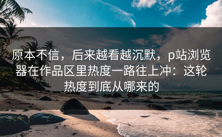 原本不信,后来越看越沉默,p站浏览器在作品区里热度一路往上冲:这轮热度到底从哪来的 原本不信,后来越看越沉默,p站浏览器在作品区里热度一路往上冲:这轮热度到底从哪来的