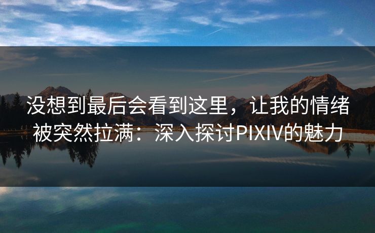 没想到最后会看到这里，让我的情绪被突然拉满：深入探讨PIXIV的魅力