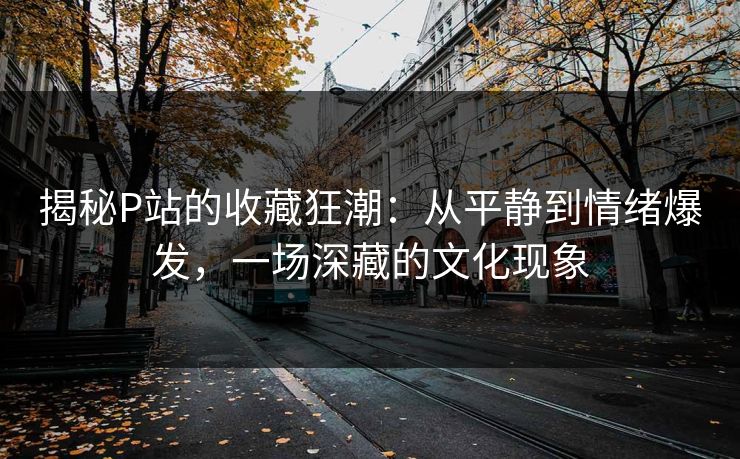 揭秘P站的收藏狂潮:从平静到情绪爆发,一场深藏的文化现象 揭秘P站的收藏狂潮:从平静到情绪爆发,一场深藏的文化现象