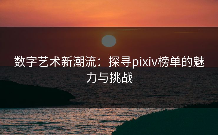 数字艺术新潮流：探寻pixiv榜单的魅力与挑战