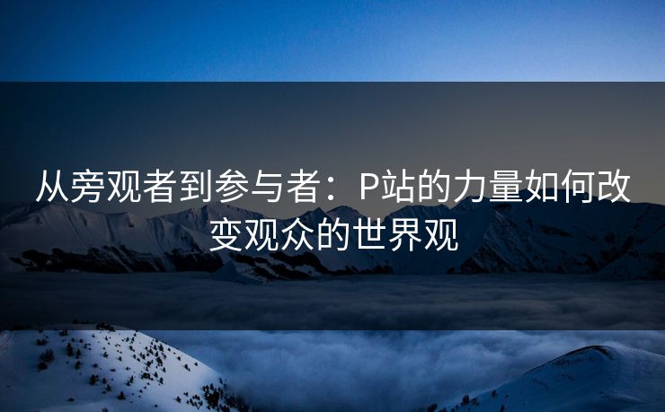 从旁观者到参与者:P站的力量如何改变观众的世界观 从旁观者到参与者:P站的力量如何改变观众的世界观