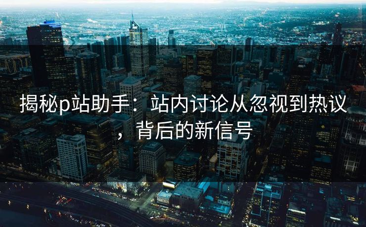 揭秘p站助手：站内讨论从忽视到热议，背后的新信号