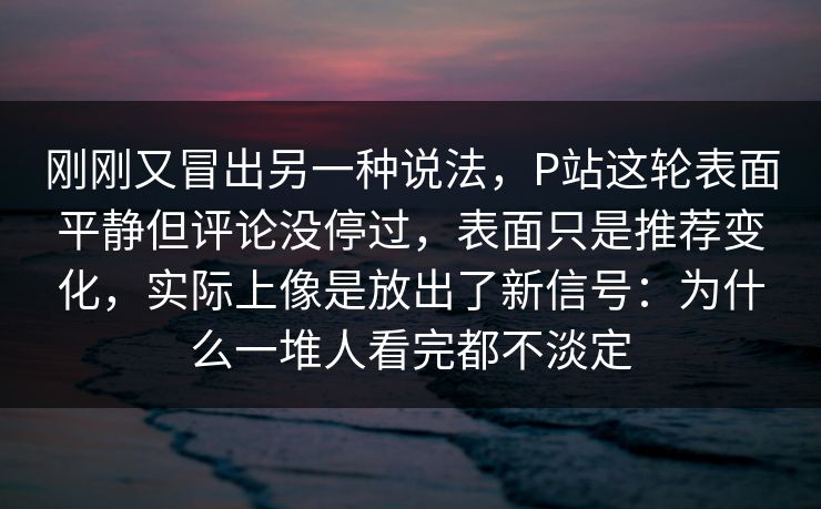 刚刚又冒出另一种说法，P站这轮表面平静但评论没停过，表面只是推荐变化，实际上像是放出了新信号：为什么一堆人看完都不淡定