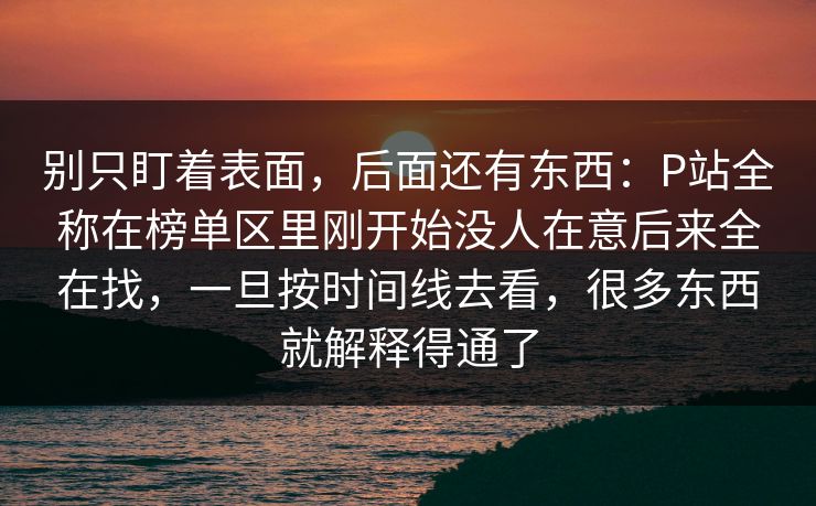 别只盯着表面，后面还有东西：P站全称在榜单区里刚开始没人在意后来全在找，一旦按时间线去看，很多东西就解释得通了