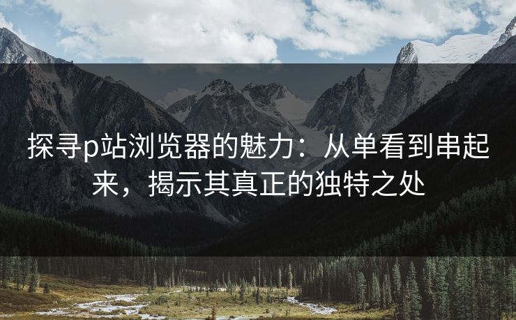 探寻p站浏览器的魅力：从单看到串起来，揭示其真正的独特之处