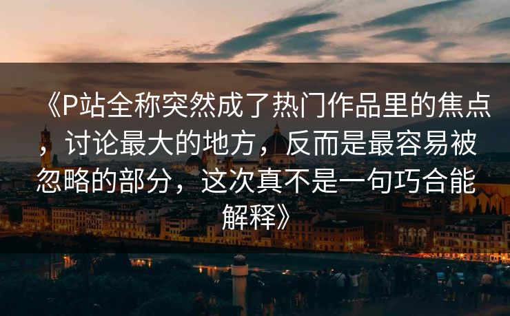 《P站全称突然成了热门作品里的焦点，讨论最大的地方，反而是最容易被忽略的部分，这次真不是一句巧合能解释》