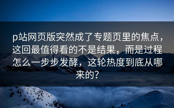 p站网页版突然成了专题页里的焦点,这回最值得看的不是结果,而是过程怎么一步步发酵,这轮热度到底从哪来的? p站网页版突然成了专题页里的焦点,这回最值得看的不是结果,而是过程怎么一步步发酵,这轮热度到底从哪来的?