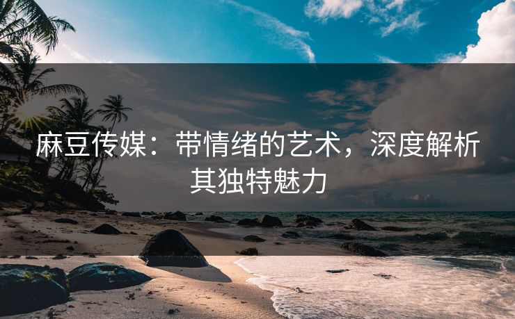 麻豆传媒：带情绪的艺术，深度解析其独特魅力