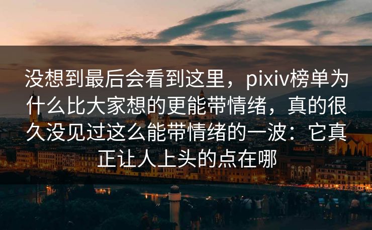 没想到最后会看到这里,pixiv榜单为什么比大家想的更能带情绪,真的很久没见过这么能带情绪的一波:它真正让人上头的点在哪 没想到最后会看到这里,pixiv榜单为什么比大家想的更能带情绪,真的很久没见过这么能带情绪的一波:它真正让人上头的点在哪