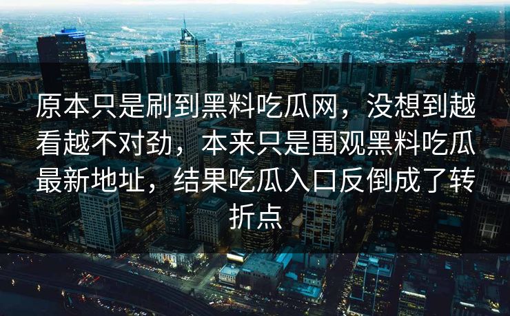 原本只是刷到黑料吃瓜网,没想到越看越不对劲,本来只是围观黑料吃瓜最新地址,结果吃瓜入口反倒成了转折点 原本只是刷到黑料吃瓜网,没想到越看越不对劲,本来只是围观黑料吃瓜最新地址,结果吃瓜入口反倒成了转折点