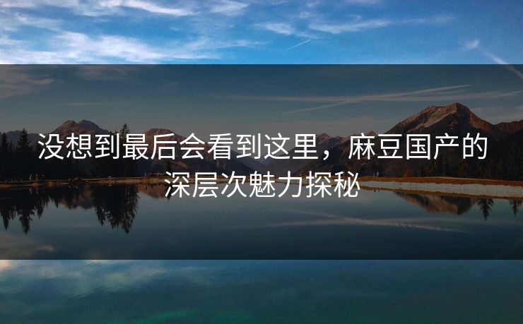 没想到最后会看到这里，麻豆国产的深层次魅力探秘