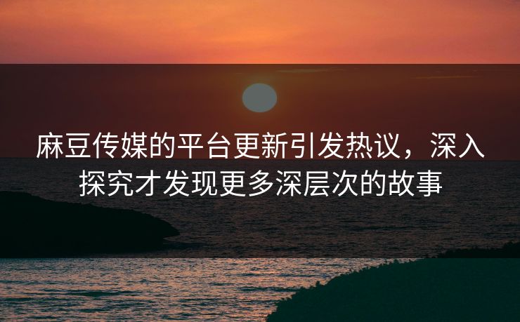 麻豆传媒的平台更新引发热议，深入探究才发现更多深层次的故事