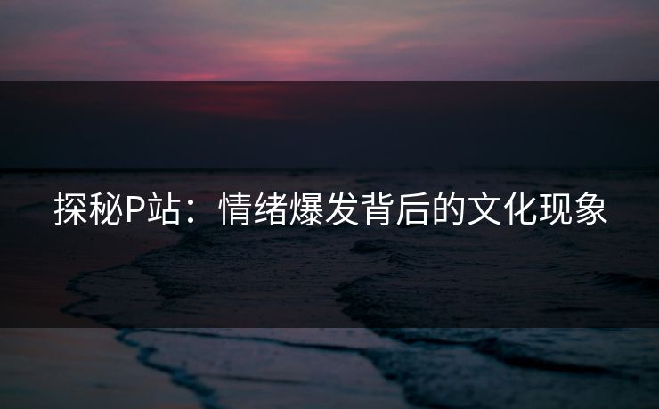 探秘P站：情绪爆发背后的文化现象