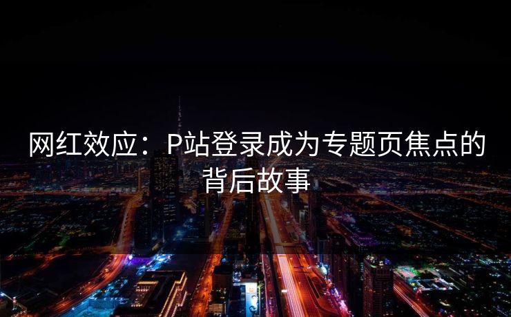 网红效应:P站登录成为专题页焦点的背后故事 网红效应:P站登录成为专题页焦点的背后故事
