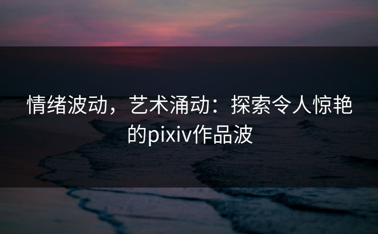 情绪波动，艺术涌动：探索令人惊艳的pixiv作品波