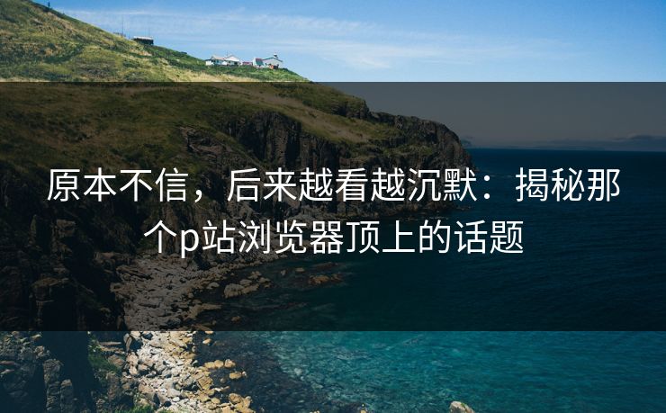原本不信，后来越看越沉默：揭秘那个p站浏览器顶上的话题