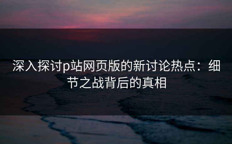 深入探讨p站网页版的新讨论热点：细节之战背后的真相
