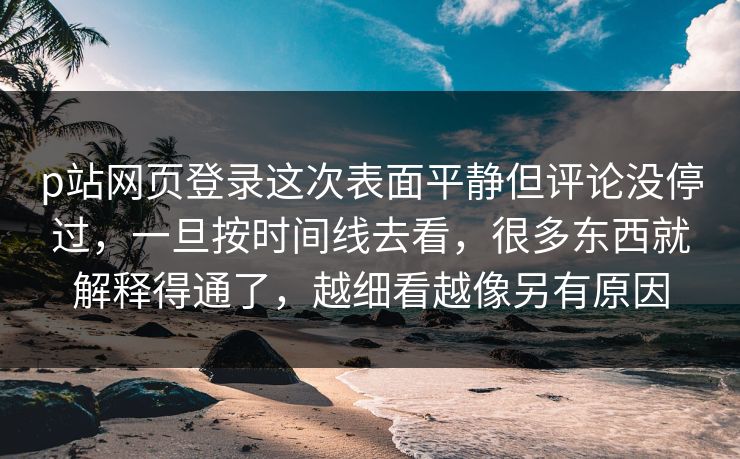 p站网页登录这次表面平静但评论没停过，一旦按时间线去看，很多东西就解释得通了，越细看越像另有原因