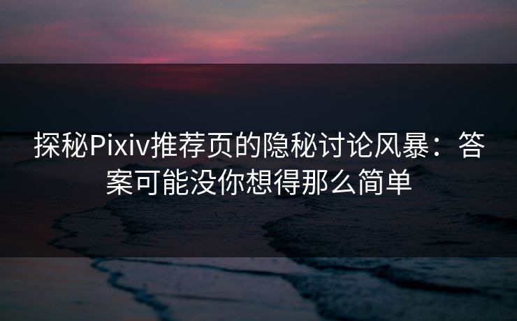 探秘Pixiv推荐页的隐秘讨论风暴：答案可能没你想得那么简单