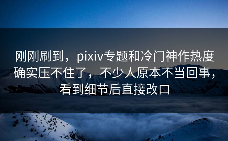 刚刚刷到，pixiv专题和冷门神作热度确实压不住了，不少人原本不当回事，看到细节后直接改口