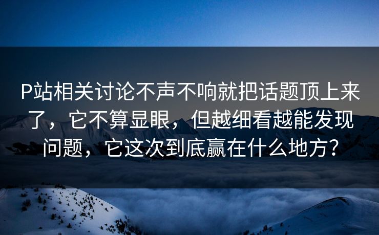 P站相关讨论不声不响就把话题顶上来了,它不算显眼,但越细看越能发现问题,它这次到底赢在什么地方? P站相关讨论不声不响就把话题顶上来了,它不算显眼,但越细看越能发现问题,它这次到底赢在什么地方?