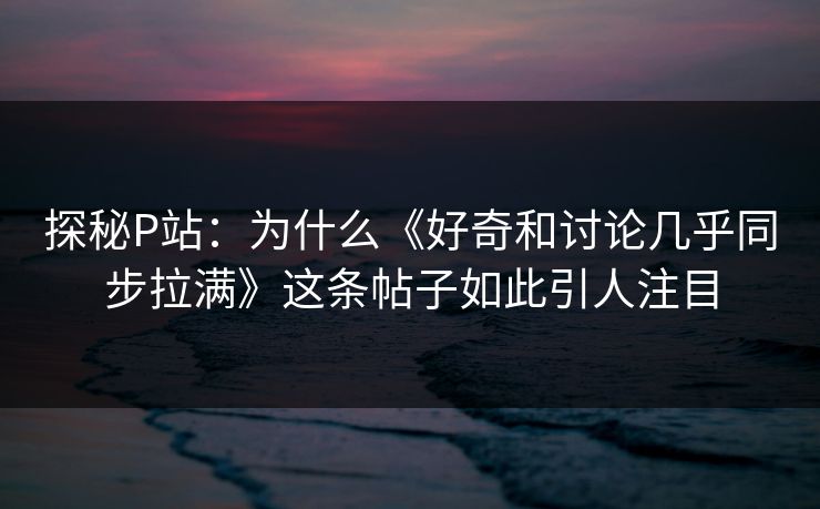 探秘P站:为什么《好奇和讨论几乎同步拉满》这条帖子如此引人注目 探秘P站:为什么《好奇和讨论几乎同步拉满》这条帖子如此引人注目