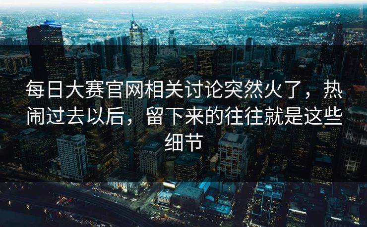 每日大赛官网相关讨论突然火了,热闹过去以后,留下来的往往就是这些细节 每日大赛官网相关讨论突然火了,热闹过去以后,留下来的往往就是这些细节