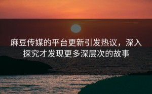 麻豆传媒的平台更新引发热议，深入探究才发现更多深层次的故事