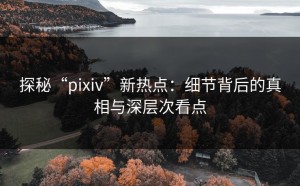 探秘“pixiv”新热点：细节背后的真相与深层次看点