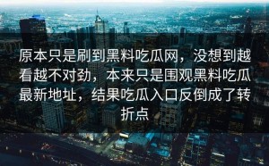 原本只是刷到黑料吃瓜网，没想到越看越不对劲，本来只是围观黑料吃瓜最新地址，结果吃瓜入口反倒成了转折点