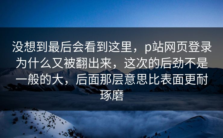 没想到最后会看到这里,p站网页登录为什么又被翻出来,这次的后劲不是一般的大,后面那层意思比表面更耐琢磨 没想到最后会看到这里,p站网页登录为什么又被翻出来,这次的后劲不是一般的大,后面那层意思比表面更耐琢磨